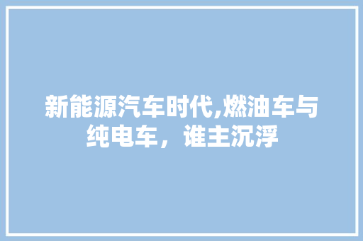 新能源汽车时代,燃油车与纯电车，谁主沉浮