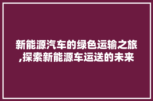 新能源汽车的绿色运输之旅,探索新能源车运送的未来