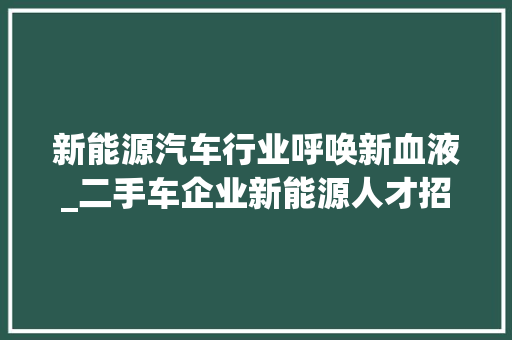 新能源汽车行业呼唤新血液_二手车企业新能源人才招聘热潮来袭