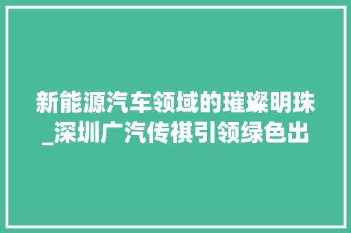 新能源汽车领域的璀璨明珠_深圳广汽传祺引领绿色出行新风尚