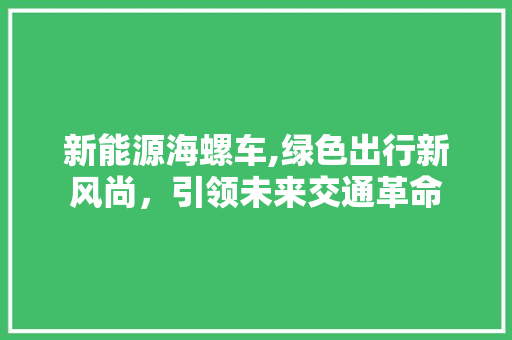 新能源海螺车,绿色出行新风尚，引领未来交通革命