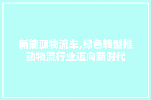 新能源物流车,绿色转型推动物流行业迈向新时代