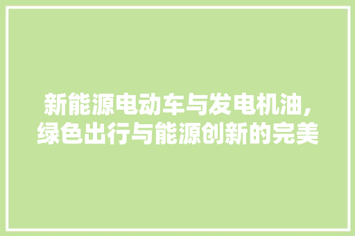 新能源电动车与发电机油,绿色出行与能源创新的完美融合