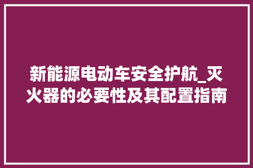 新能源电动车安全护航_灭火器的必要性及其配置指南