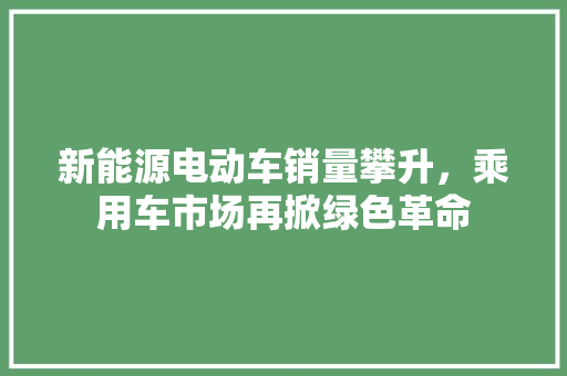 新能源电动车销量攀升，乘用车市场再掀绿色革命