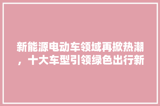 新能源电动车领域再掀热潮，十大车型引领绿色出行新风尚