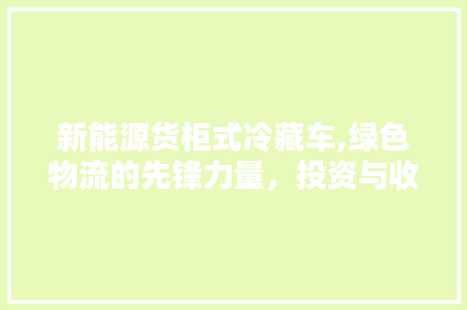 新能源货柜式冷藏车,绿色物流的先锋力量，投资与收益的完美结合