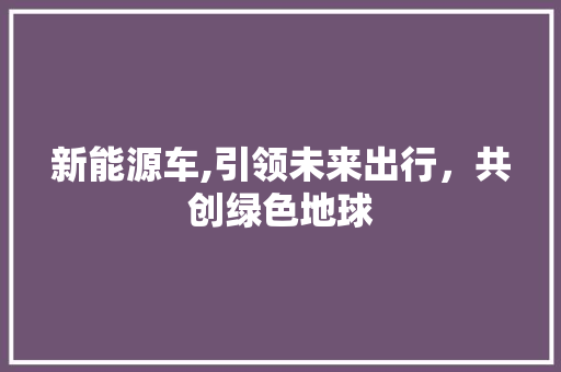 新能源车,引领未来出行，共创绿色地球