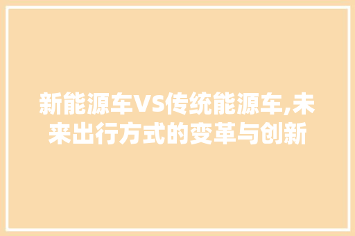 新能源车VS传统能源车,未来出行方式的变革与创新