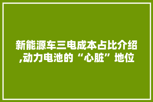 新能源车三电成本占比介绍,动力电池的“心脏”地位举足轻重