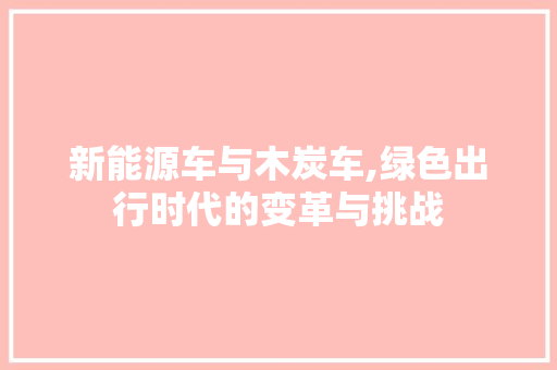 新能源车与木炭车,绿色出行时代的变革与挑战