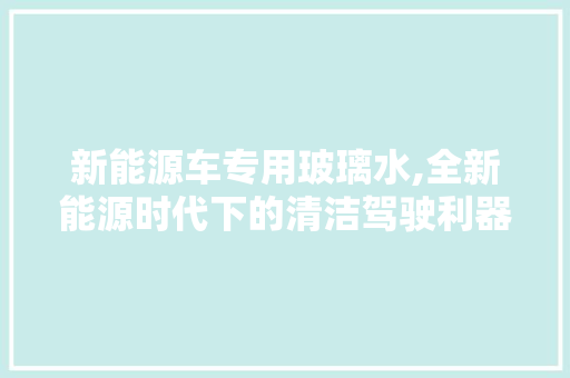 新能源车专用玻璃水,全新能源时代下的清洁驾驶利器