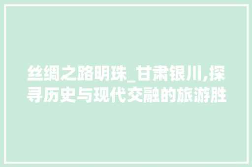 丝绸之路明珠_甘肃银川,探寻历史与现代交融的旅游胜地