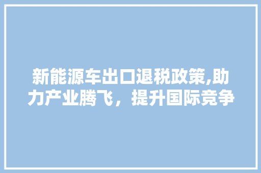 新能源车出口退税政策,助力产业腾飞，提升国际竞争力