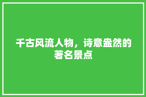 千古风流人物，诗意盎然的著名景点