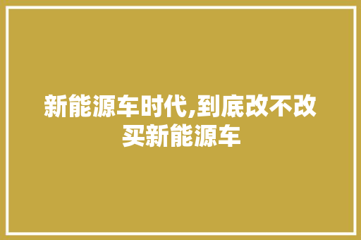 新能源车时代,到底改不改买新能源车