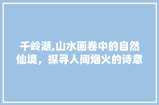 千岭湖,山水画卷中的自然仙境，探寻人间烟火的诗意栖息地