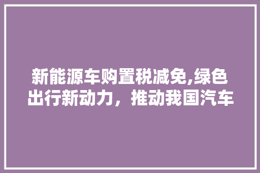 新能源车购置税减免,绿色出行新动力，推动我国汽车产业转型升级