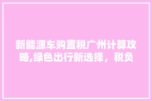 新能源车购置税广州计算攻略,绿色出行新选择，税负轻松了解