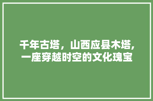 千年古塔，山西应县木塔,一座穿越时空的文化瑰宝