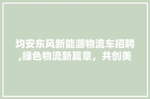 均安东风新能源物流车招聘,绿色物流新篇章，共创美好未来