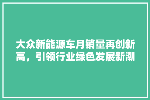 大众新能源车月销量再创新高，引领行业绿色发展新潮流