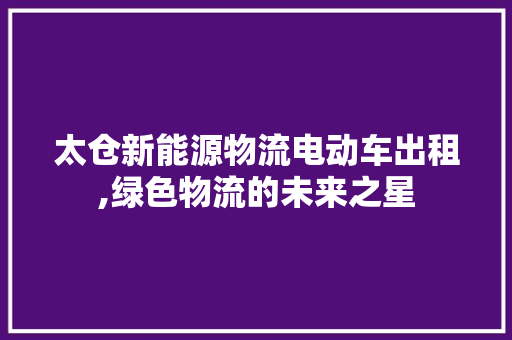 太仓新能源物流电动车出租,绿色物流的未来之星