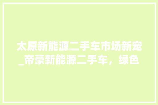 太原新能源二手车市场新宠_帝豪新能源二手车，绿色出行新选择