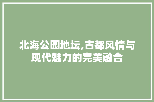 北海公园地坛,古都风情与现代魅力的完美融合