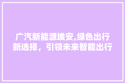 广汽新能源埃安,绿色出行新选择，引领未来智能出行潮流