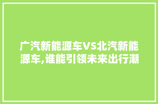 广汽新能源车VS北汽新能源车,谁能引领未来出行潮流