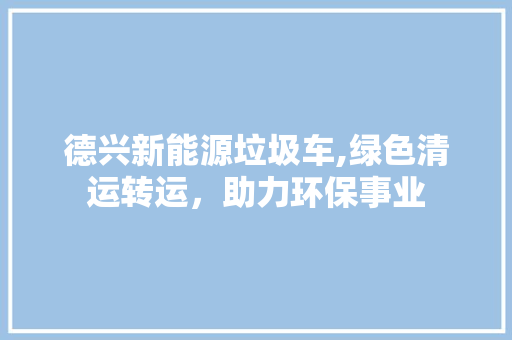 德兴新能源垃圾车,绿色清运转运，助力环保事业