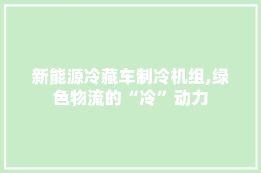 新能源冷藏车制冷机组,绿色物流的“冷”动力