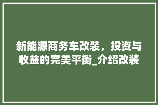 新能源商务车改装，投资与收益的完美平衡_介绍改装成本与价值