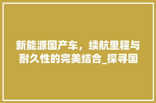 新能源国产车，续航里程与耐久性的完美结合_探寻国产新能源汽车的“长命”之路