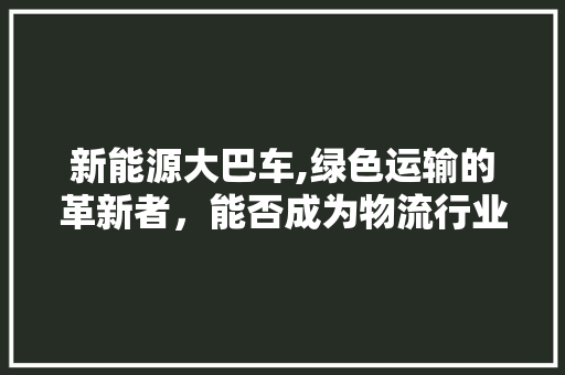 新能源大巴车,绿色运输的革新者，能否成为物流行业的得力助手