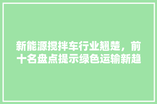 新能源搅拌车行业翘楚，前十名盘点提示绿色运输新趋势