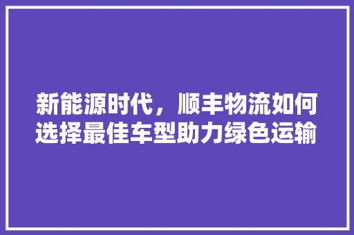 新能源时代，顺丰物流如何选择最佳车型助力绿色运输