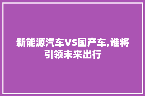 新能源汽车VS国产车,谁将引领未来出行