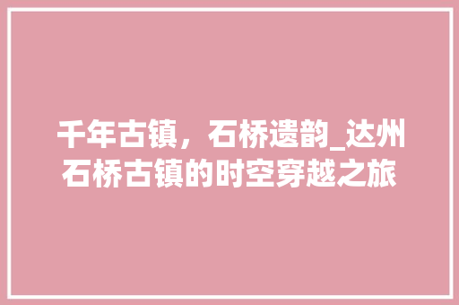 千年古镇，石桥遗韵_达州石桥古镇的时空穿越之旅