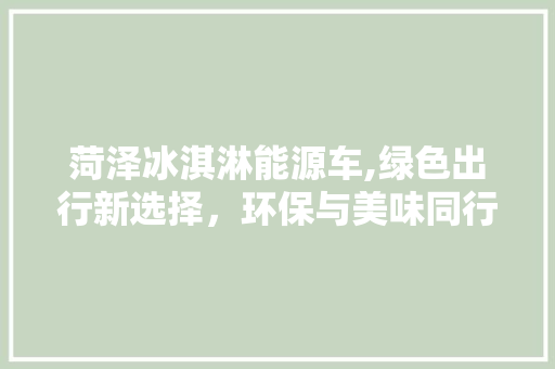 菏泽冰淇淋能源车,绿色出行新选择，环保与美味同行