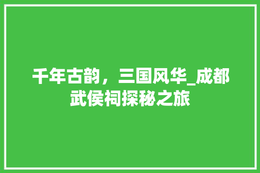 千年古韵，三国风华_成都武侯祠探秘之旅