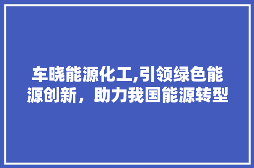 车晓能源化工,引领绿色能源创新，助力我国能源转型