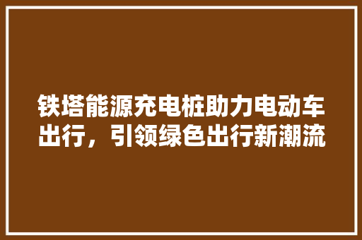 铁塔能源充电桩助力电动车出行，引领绿色出行新潮流