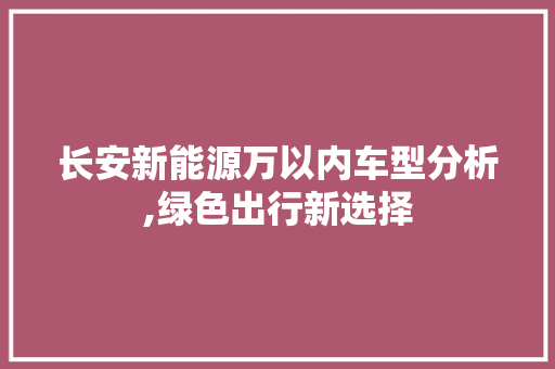 长安新能源万以内车型分析,绿色出行新选择