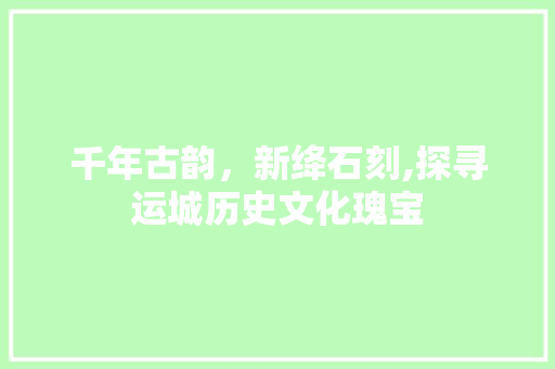 千年古韵，新绛石刻,探寻运城历史文化瑰宝