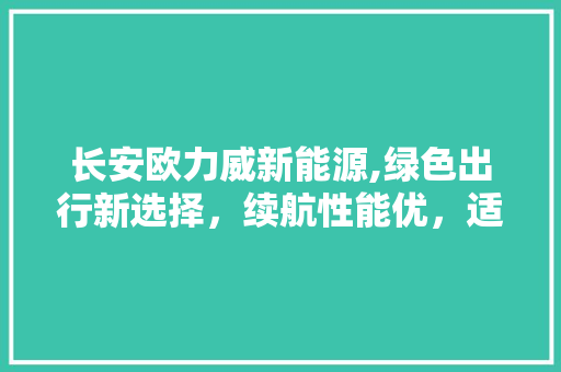 长安欧力威新能源,绿色出行新选择，续航性能优，适用性强