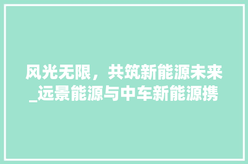 风光无限，共筑新能源未来_远景能源与中车新能源携手共进