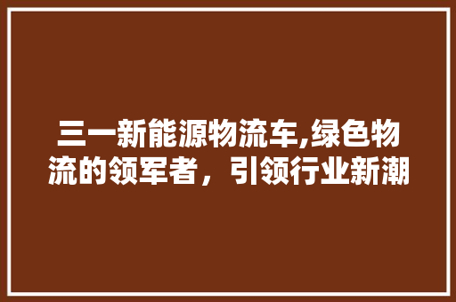 三一新能源物流车,绿色物流的领军者，引领行业新潮流