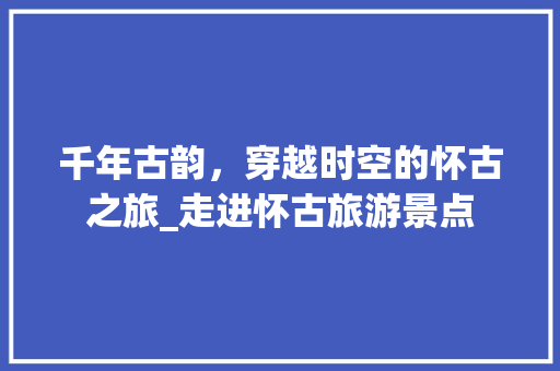 千年古韵，穿越时空的怀古之旅_走进怀古旅游景点